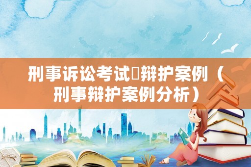 刑事訴訟考試題辯護(hù)案例（刑事辯護(hù)案例分析）