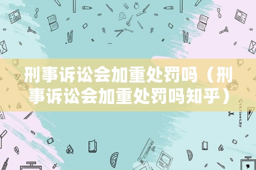 刑事訴訟會(huì)加重處罰嗎（刑事訴訟會(huì)加重處罰嗎知乎）