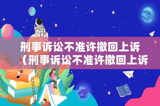 刑事訴訟不準(zhǔn)許撤回上訴（刑事訴訟不準(zhǔn)許撤回上訴嗎）