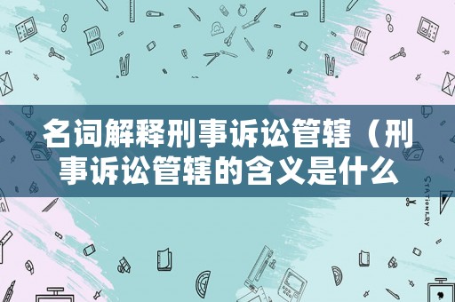 名詞解釋刑事訴訟管轄（刑事訴訟管轄的含義是什么）