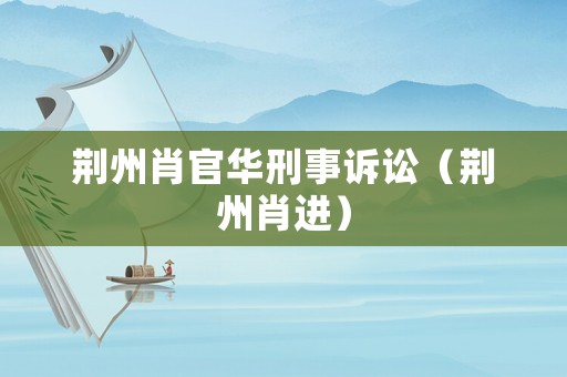 荊州肖官華刑事訴訟（荊州肖進(jìn)）