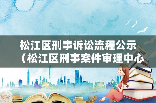 松江區(qū)刑事訴訟流程公示（松江區(qū)刑事案件審理中心）