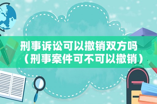 刑事訴訟可以撤銷雙方嗎（刑事案件可不可以撤銷）