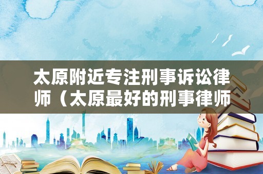 太原附近專注刑事訴訟律師（太原最好的刑事律師）