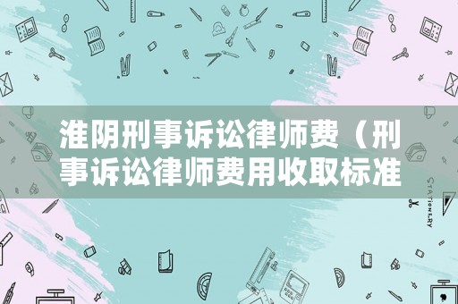 淮陰刑事訴訟律師費(fèi)（刑事訴訟律師費(fèi)用收取標(biāo)準(zhǔn)2021）