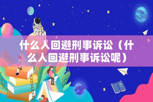 什么人回避刑事訴訟（什么人回避刑事訴訟呢）