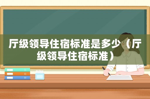 廳級(jí)領(lǐng)導(dǎo)住宿標(biāo)準(zhǔn)是多少（廳級(jí)領(lǐng)導(dǎo)住宿標(biāo)準(zhǔn)）