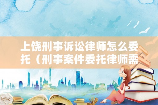 上饒刑事訴訟律師怎么委托（刑事案件委托律師需要帶什么手續(xù)）