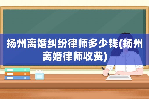揚(yáng)州離婚糾紛律師多少錢(揚(yáng)州離婚律師收費(fèi))