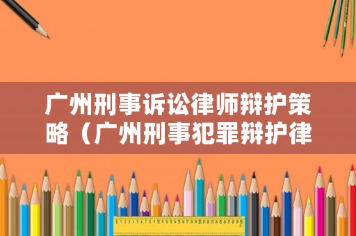 廣州刑事訴訟律師辯護(hù)策略（廣州刑事犯罪辯護(hù)律師）