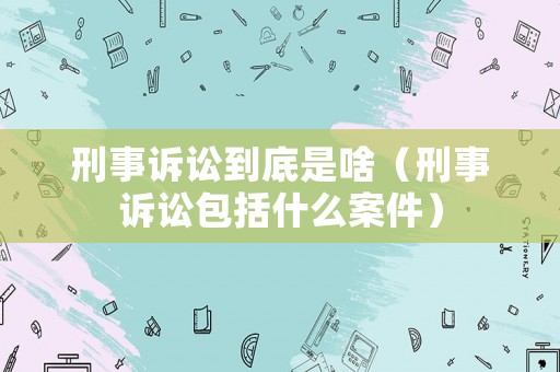 刑事訴訟到底是啥（刑事訴訟包括什么案件）