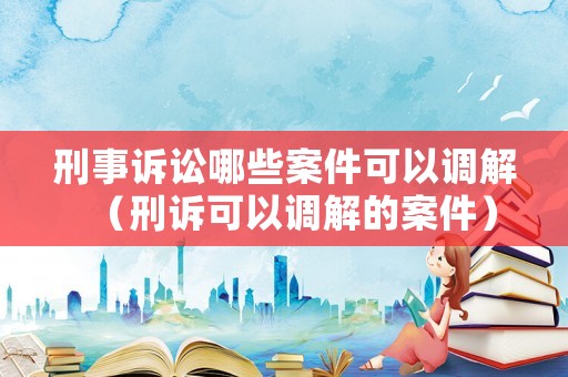 刑事訴訟哪些案件可以調(diào)解（刑訴可以調(diào)解的案件）
