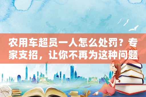 農(nóng)用車超員一人怎么處罰？專家支招，讓你不再為這種問(wèn)題煩惱