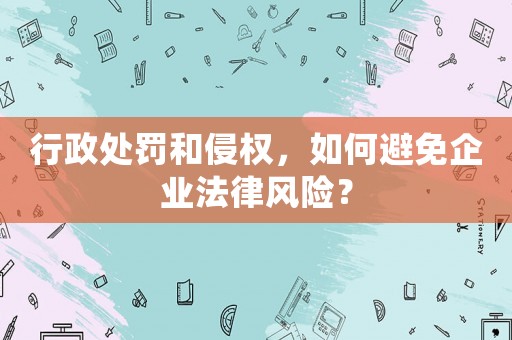行政處罰和侵權(quán)，如何避免企業(yè)法律風(fēng)險(xiǎn)？