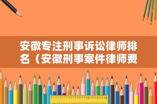 安徽專(zhuān)注刑事訴訟律師排名（安徽刑事案件律師費(fèi)用收取標(biāo)準(zhǔn)）