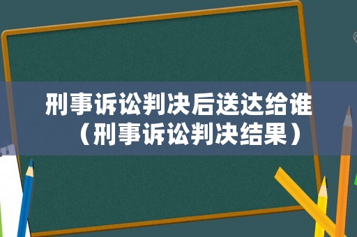 刑事訴訟判決后送達(dá)給誰(shuí)（刑事訴訟判決結(jié)果）