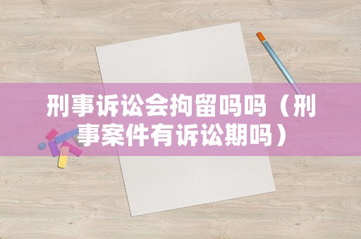 刑事訴訟會拘留嗎嗎（刑事案件有訴訟期嗎）