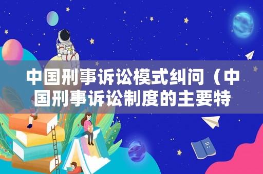 中國(guó)刑事訴訟模式糾問（中國(guó)刑事訴訟制度的主要特點(diǎn)有哪些?）