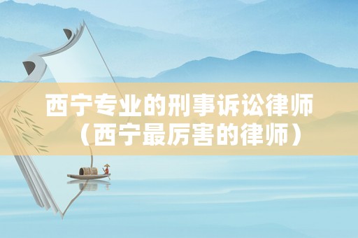 西寧專業(yè)的刑事訴訟律師（西寧最厲害的律師）