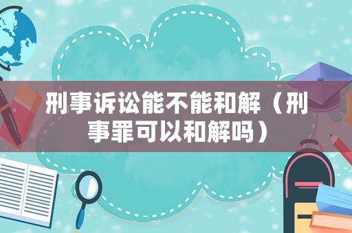 刑事訴訟能不能和解（刑事罪可以和解嗎）