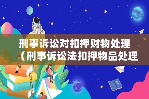 刑事訴訟對扣押財物處理（刑事訴訟法扣押物品處理）