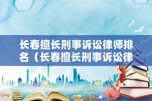 長春擅長刑事訴訟律師排名（長春擅長刑事訴訟律師排名前十）