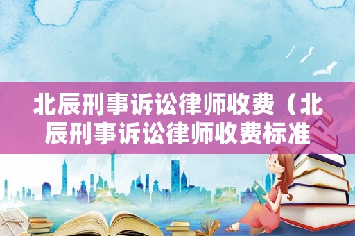 北辰刑事訴訟律師收費(fèi)（北辰刑事訴訟律師收費(fèi)標(biāo)準(zhǔn)表）