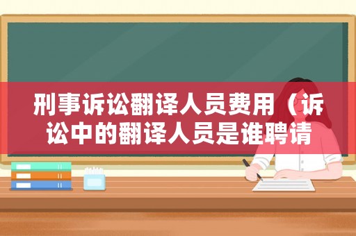 刑事訴訟翻譯人員費用（訴訟中的翻譯人員是誰聘請的）
