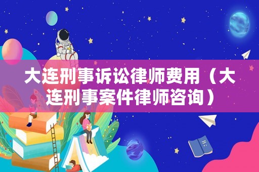 大連刑事訴訟律師費用（大連刑事案件律師咨詢）