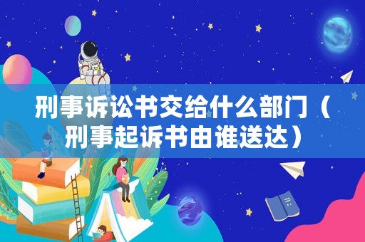 刑事訴訟書交給什么部門（刑事起訴書由誰送達）