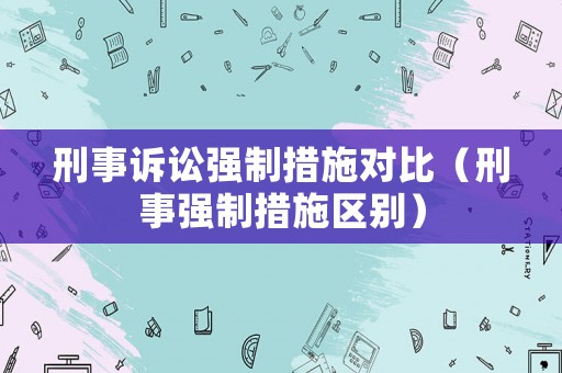 刑事訴訟強制措施對比（刑事強制措施區(qū)別）