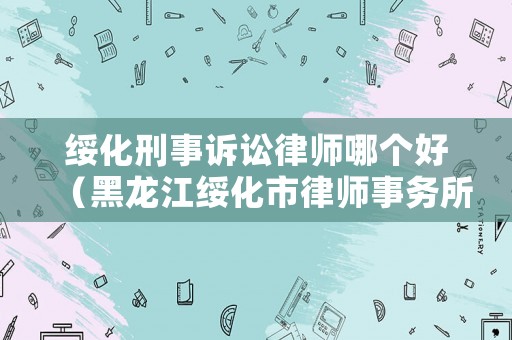 綏化刑事訴訟律師哪個(gè)好（黑龍江綏化市律師事務(wù)所排名）