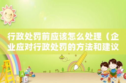 行政處罰前應(yīng)該怎么處理（企業(yè)應(yīng)對(duì)行政處罰的方法和建議）