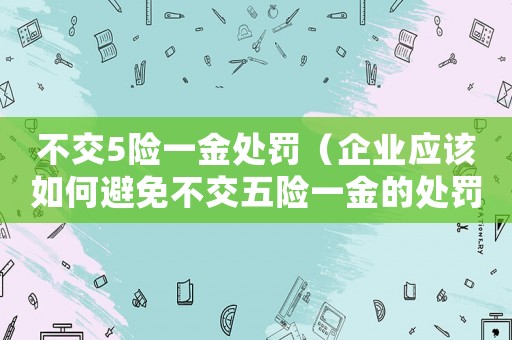 不交5險(xiǎn)一金處罰（企業(yè)應(yīng)該如何避免不交五險(xiǎn)一金的處罰）