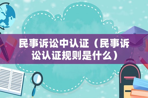 民事訴訟中認(rèn)證（民事訴訟認(rèn)證規(guī)則是什么）