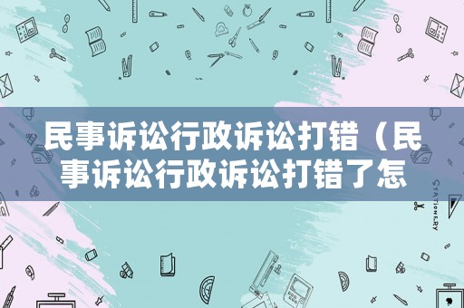 民事訴訟行政訴訟打錯(cuò)（民事訴訟行政訴訟打錯(cuò)了怎么辦）