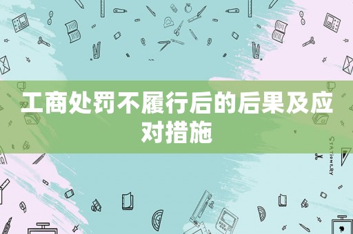 工商處罰不履行后的后果及應(yīng)對措施