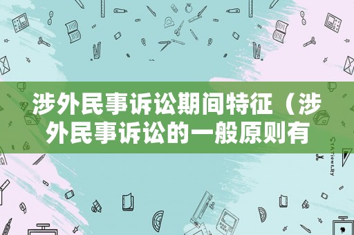 涉外民事訴訟期間特征（涉外民事訴訟的一般原則有哪些）