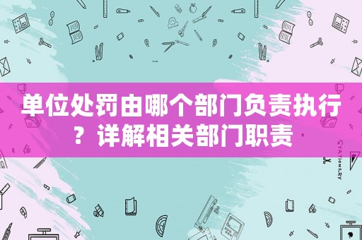 單位處罰由哪個部門負責執(zhí)行？詳解相關部門職責