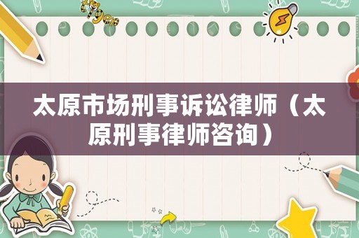 太原市場刑事訴訟律師（太原刑事律師咨詢）
