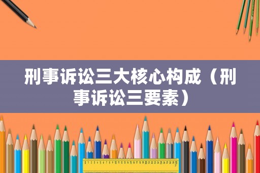 刑事訴訟三大核心構(gòu)成（刑事訴訟三要素）