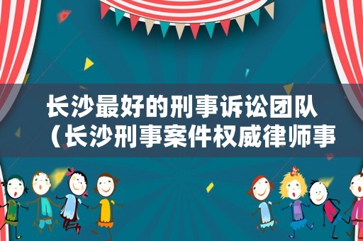 長沙最好的刑事訴訟團(tuán)隊(duì)（長沙刑事案件權(quán)威律師事務(wù)所）