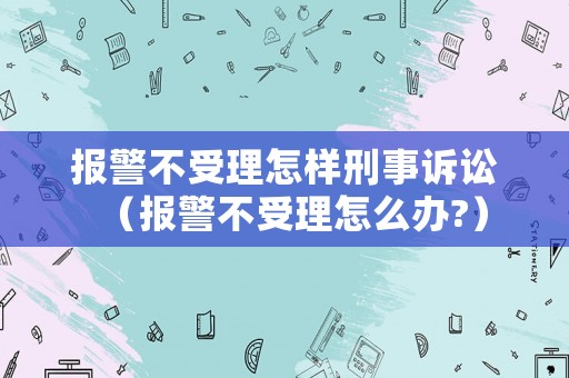 報(bào)警不受理怎樣刑事訴訟（報(bào)警不受理怎么辦?）