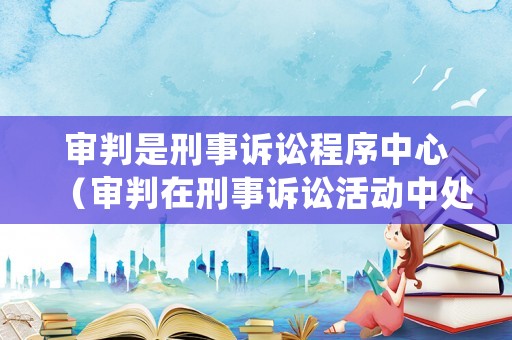 審判是刑事訴訟程序中心（審判在刑事訴訟活動中處于中心地位）