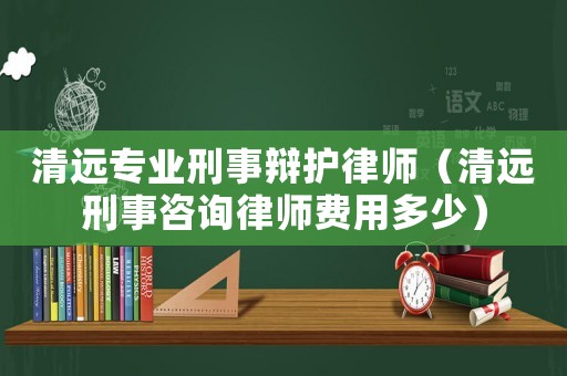 清遠專業(yè)刑事辯護律師（清遠刑事咨詢律師費用多少）