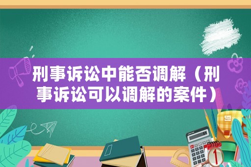 刑事訴訟中能否調(diào)解（刑事訴訟可以調(diào)解的案件）
