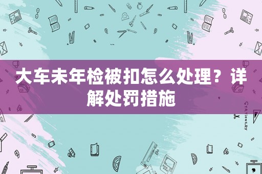 大車未年檢被扣怎么處理？詳解處罰措施