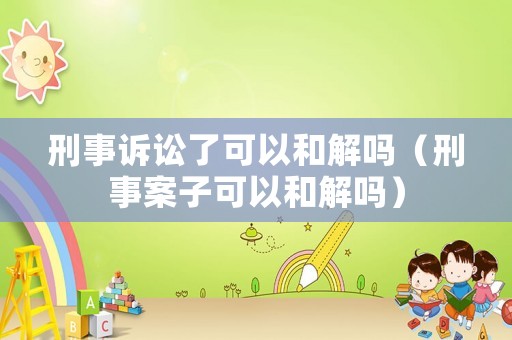 刑事訴訟了可以和解嗎（刑事案子可以和解嗎）