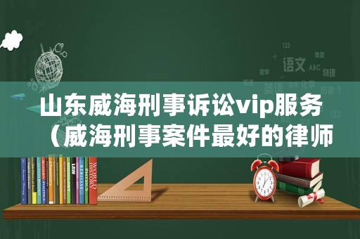 山東威海刑事訴訟vip服務(wù)（威海刑事案件最好的律師）