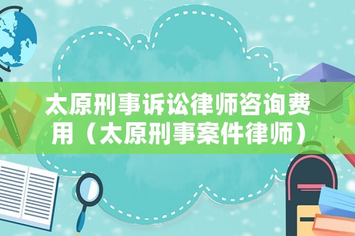 太原刑事訴訟律師咨詢費用（太原刑事案件律師）
